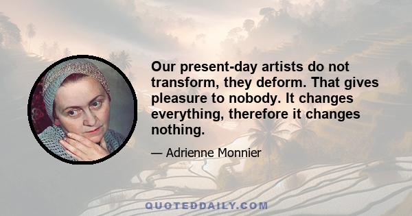 Our present-day artists do not transform, they deform. That gives pleasure to nobody. It changes everything, therefore it changes nothing.