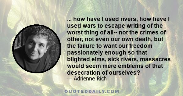 ... how have I used rivers, how have I used wars to escape writing of the worst thing of all-- not the crimes of other, not even our own death, but the failure to want our freedom passionately enough so that blighted