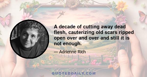 A decade of cutting away dead flesh, cauterizing old scars ripped open over and over and still it is not enough.