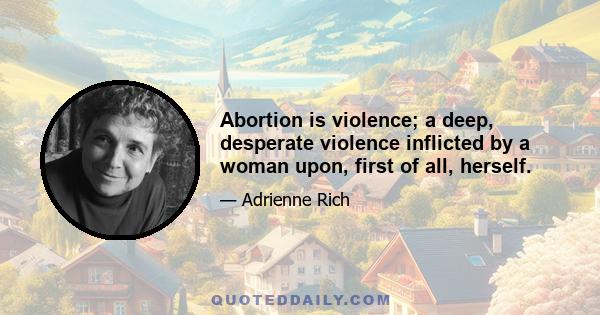 Abortion is violence; a deep, desperate violence inflicted by a woman upon, first of all, herself.