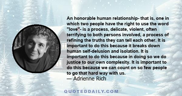 An honorable human relationship- that is, one in which two people have the right to use the word love- is a process, delicate, violent, often terrifying to both persons involved, a process of refining the truths they