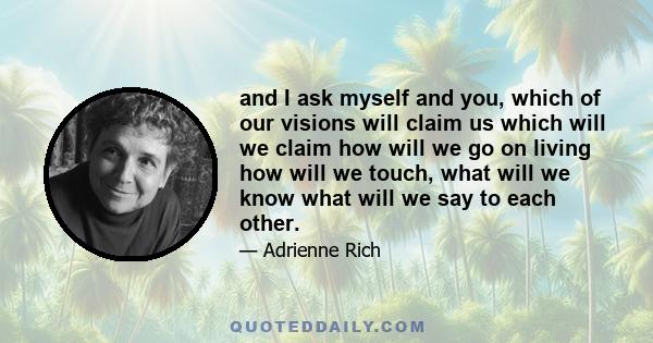 and I ask myself and you, which of our visions will claim us which will we claim how will we go on living how will we touch, what will we know what will we say to each other.