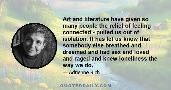 Art and literature have given so many people the relief of feeling connected - pulled us out of isolation. It has let us know that somebody else breathed and dreamed and had sex and loved and raged and knew loneliness