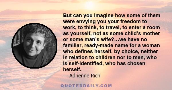 But can you imagine how some of them were envying you your freedom to work, to think, to travel, to enter a room as yourself, not as some child’s mother or some man’s wife?…we have no familiar, ready-made name for a