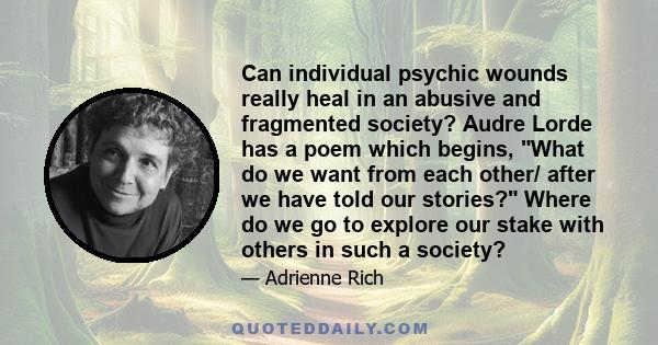 Can individual psychic wounds really heal in an abusive and fragmented society? Audre Lorde has a poem which begins, What do we want from each other/ after we have told our stories? Where do we go to explore our stake