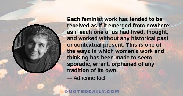 Each feminist work has tended to be received as if it emerged from nowhere; as if each one of us had lived, thought, and worked without any historical past or contextual present. This is one of the ways in which women's 