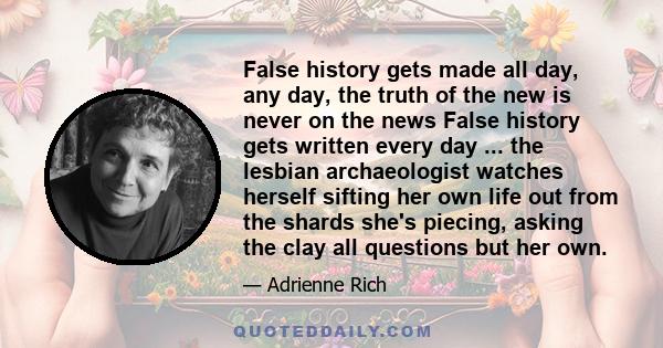 False history gets made all day, any day, the truth of the new is never on the news False history gets written every day ... the lesbian archaeologist watches herself sifting her own life out from the shards she's