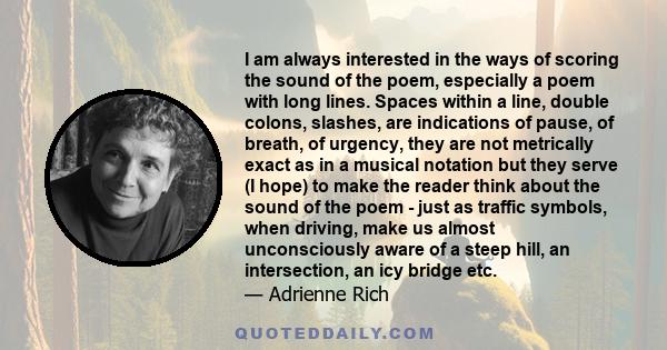 I am always interested in the ways of scoring the sound of the poem, especially a poem with long lines. Spaces within a line, double colons, slashes, are indications of pause, of breath, of urgency, they are not