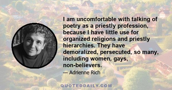 I am uncomfortable with talking of poetry as a priestly profession, because I have little use for organized religions and priestly hierarchies. They have demoralized, persecuted, so many, including women, gays,