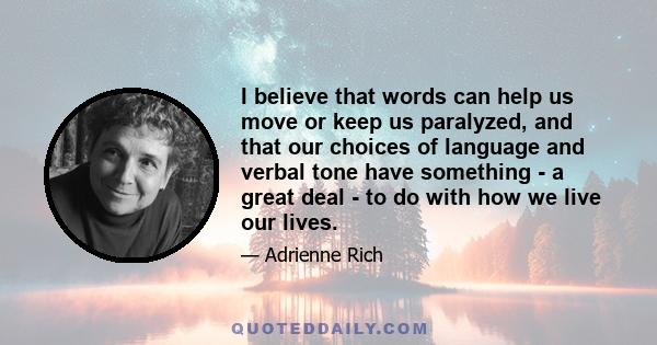 I believe that words can help us move or keep us paralyzed, and that our choices of language and verbal tone have something - a great deal - to do with how we live our lives.