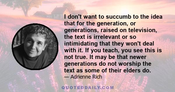 I don't want to succumb to the idea that for the generation, or generations, raised on television, the text is irrelevant or so intimidating that they won't deal with it. If you teach, you see this is not true. It may