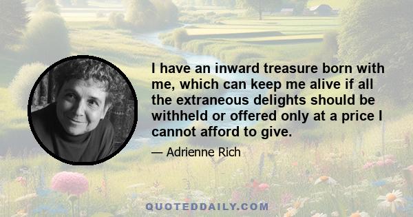 I have an inward treasure born with me, which can keep me alive if all the extraneous delights should be withheld or offered only at a price I cannot afford to give.