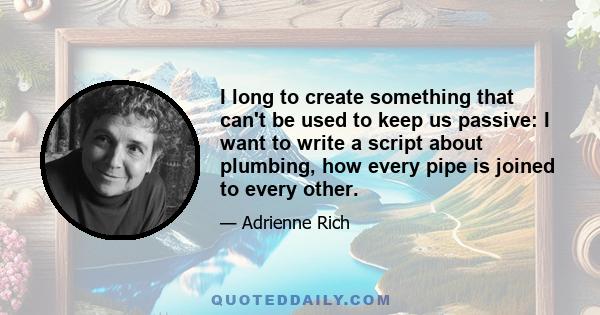 I long to create something that can't be used to keep us passive: I want to write a script about plumbing, how every pipe is joined to every other.