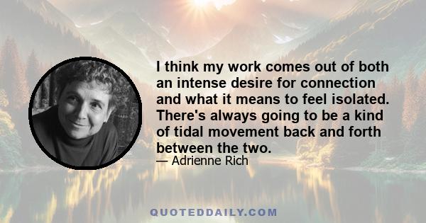 I think my work comes out of both an intense desire for connection and what it means to feel isolated. There's always going to be a kind of tidal movement back and forth between the two.