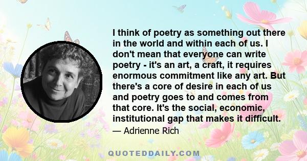 I think of poetry as something out there in the world and within each of us. I don't mean that everyone can write poetry - it's an art, a craft, it requires enormous commitment like any art. But there's a core of desire 