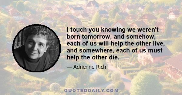 I touch you knowing we weren't born tomorrow, and somehow, each of us will help the other live, and somewhere, each of us must help the other die.