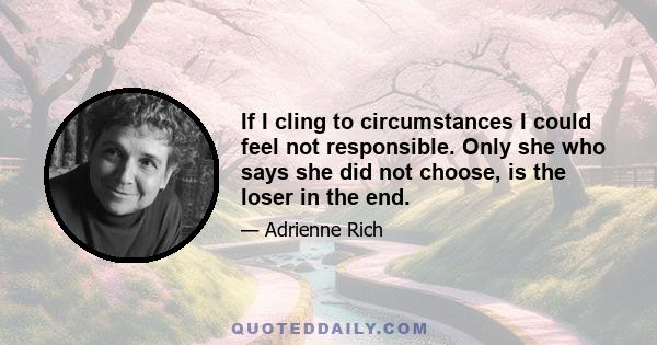 If I cling to circumstances I could feel not responsible. Only she who says she did not choose, is the loser in the end.