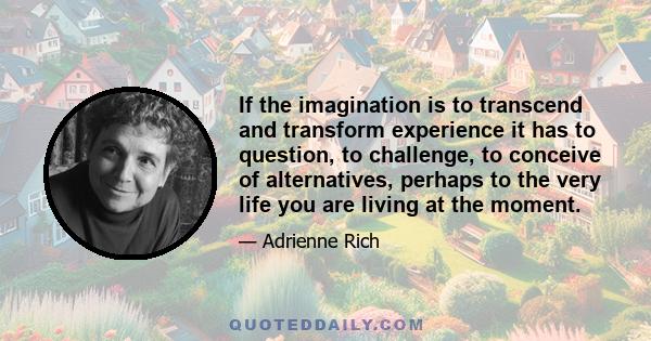 If the imagination is to transcend and transform experience it has to question, to challenge, to conceive of alternatives, perhaps to the very life you are living at the moment.