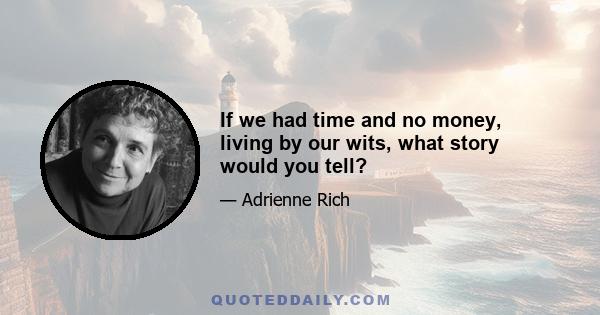 If we had time and no money, living by our wits, what story would you tell?