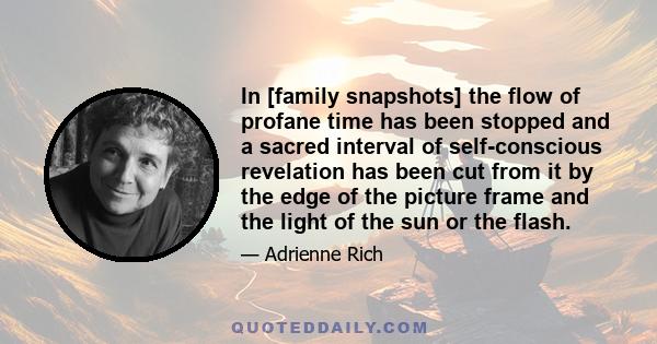 In [family snapshots] the flow of profane time has been stopped and a sacred interval of self-conscious revelation has been cut from it by the edge of the picture frame and the light of the sun or the flash.