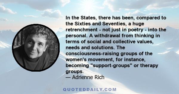 In the States, there has been, compared to the Sixties and Seventies, a huge retrenchment - not just in poetry - into the personal. A withdrawal from thinking in terms of social and collective values, needs and