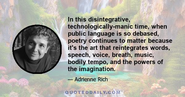 In this disintegrative, technologically-manic time, when public language is so debased, poetry continues to matter because it's the art that reintegrates words, speech, voice, breath, music, bodily tempo, and the powers 