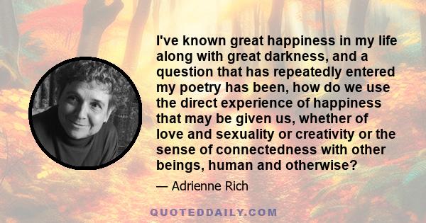 I've known great happiness in my life along with great darkness, and a question that has repeatedly entered my poetry has been, how do we use the direct experience of happiness that may be given us, whether of love and