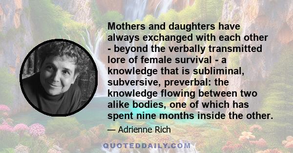 Mothers and daughters have always exchanged with each other - beyond the verbally transmitted lore of female survival - a knowledge that is subliminal, subversive, preverbal: the knowledge flowing between two alike