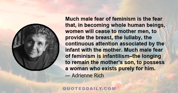 Much male fear of feminism is the fear that, in becoming whole human beings, women will cease to mother men, to provide the breast, the lullaby, the continuous attention associated by the infant with the mother. Much