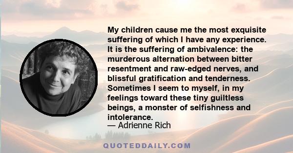 My children cause me the most exquisite suffering of which I have any experience. It is the suffering of ambivalence: the murderous alternation between bitter resentment and raw-edged nerves, and blissful gratification