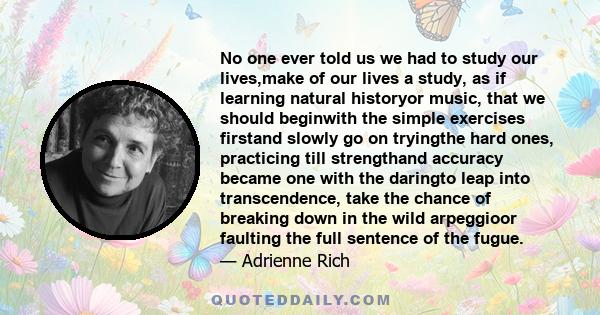 No one ever told us we had to study our lives,make of our lives a study, as if learning natural historyor music, that we should beginwith the simple exercises firstand slowly go on tryingthe hard ones, practicing till