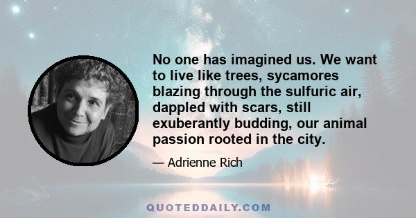 No one has imagined us. We want to live like trees, sycamores blazing through the sulfuric air, dappled with scars, still exuberantly budding, our animal passion rooted in the city.