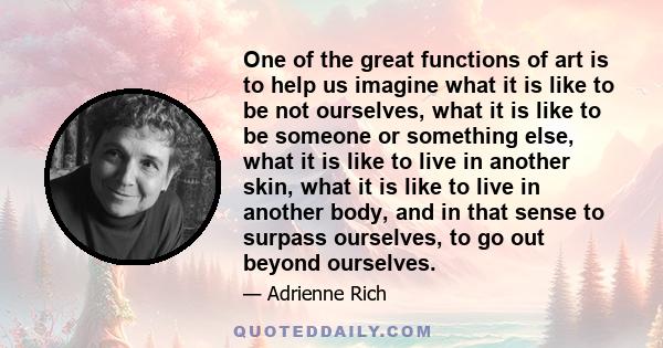 One of the great functions of art is to help us imagine what it is like to be not ourselves, what it is like to be someone or something else, what it is like to live in another skin, what it is like to live in another