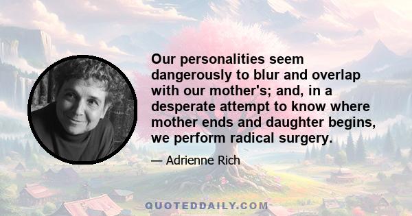 Our personalities seem dangerously to blur and overlap with our mother's; and, in a desperate attempt to know where mother ends and daughter begins, we perform radical surgery.