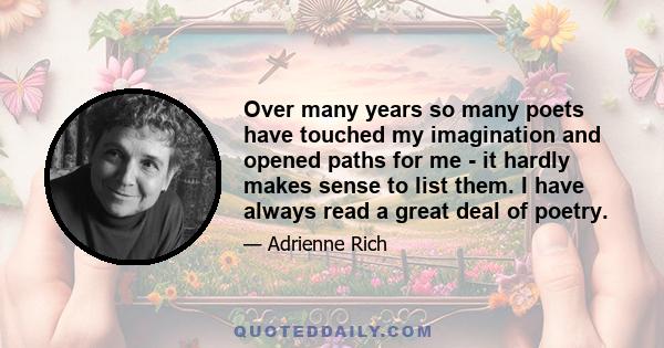 Over many years so many poets have touched my imagination and opened paths for me - it hardly makes sense to list them. I have always read a great deal of poetry.