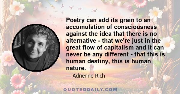 Poetry can add its grain to an accumulation of consciousness against the idea that there is no alternative - that we're just in the great flow of capitalism and it can never be any different - that this is human