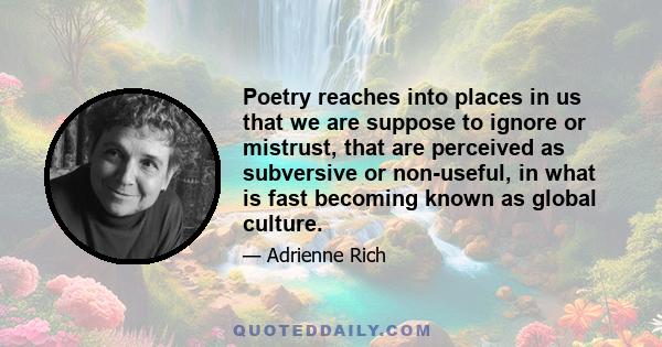 Poetry reaches into places in us that we are suppose to ignore or mistrust, that are perceived as subversive or non-useful, in what is fast becoming known as global culture.