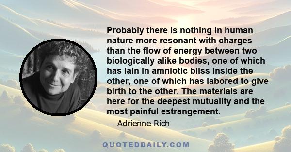 Probably there is nothing in human nature more resonant with charges than the flow of energy between two biologically alike bodies, one of which has lain in amniotic bliss inside the other, one of which has labored to