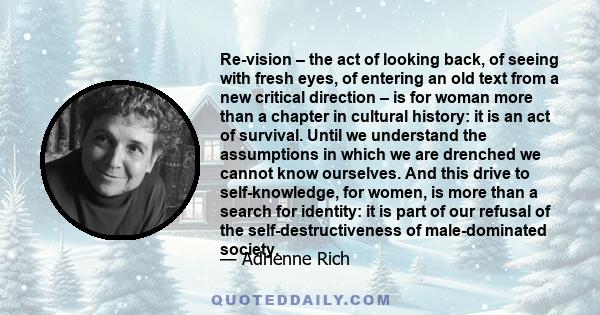 Re-vision – the act of looking back, of seeing with fresh eyes, of entering an old text from a new critical direction – is for woman more than a chapter in cultural history: it is an act of survival. Until we understand 