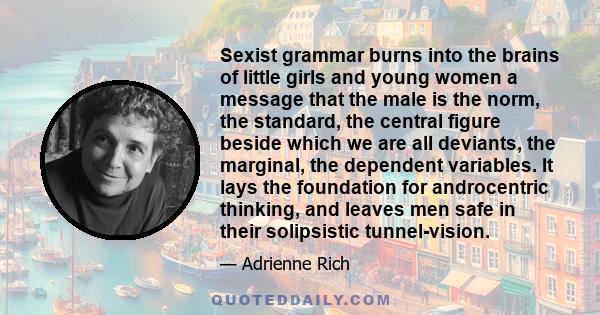 Sexist grammar burns into the brains of little girls and young women a message that the male is the norm, the standard, the central figure beside which we are all deviants, the marginal, the dependent variables. It lays 