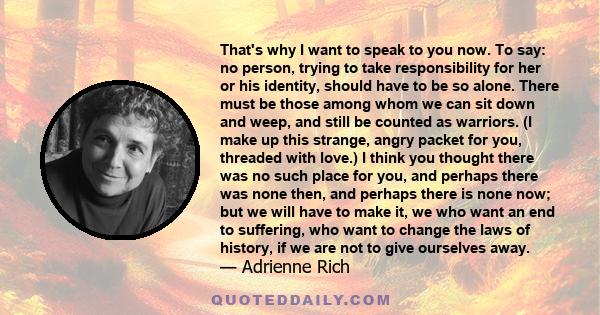 That's why I want to speak to you now. To say: no person, trying to take responsibility for her or his identity, should have to be so alone. There must be those among whom we can sit down and weep, and still be counted