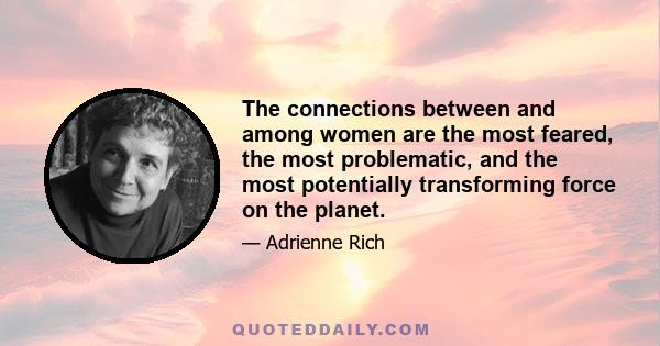 The connections between and among women are the most feared, the most problematic, and the most potentially transforming force on the planet.