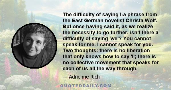 The difficulty of saying I-a phrase from the East German novelist Christa Wolf. But once having said it, as we realize the necessity to go further, isn't there a difficulty of saying 'we'? You cannot speak for me. I