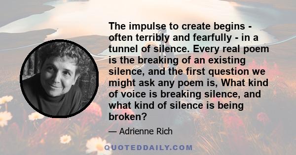 The impulse to create begins - often terribly and fearfully - in a tunnel of silence. Every real poem is the breaking of an existing silence, and the first question we might ask any poem is, What kind of voice is