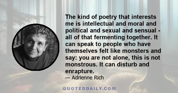 The kind of poetry that interests me is intellectual and moral and political and sexual and sensual - all of that fermenting together. It can speak to people who have themselves felt like monsters and say: you are not