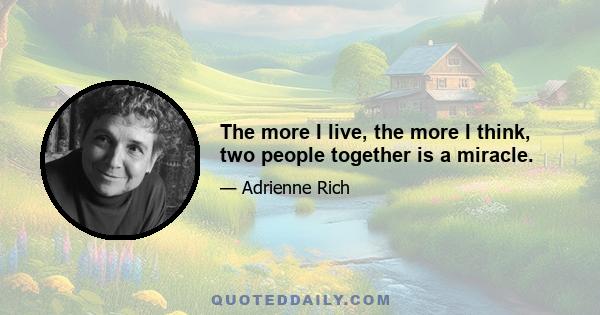 The more I live, the more I think, two people together is a miracle.