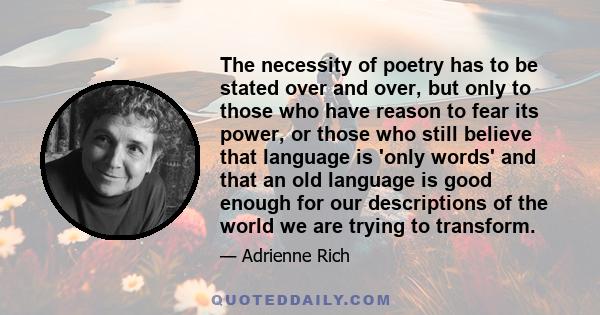 The necessity of poetry has to be stated over and over, but only to those who have reason to fear its power, or those who still believe that language is 'only words' and that an old language is good enough for our