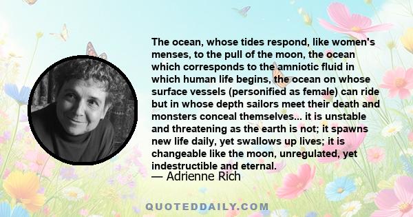 The ocean, whose tides respond, like women's menses, to the pull of the moon, the ocean which corresponds to the amniotic fluid in which human life begins, the ocean on whose surface vessels (personified as female) can