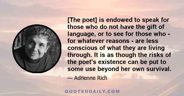 [The poet] is endowed to speak for those who do not have the gift of language, or to see for those who - for whatever reasons - are less conscious of what they are living through. It is as though the risks of the poet's 