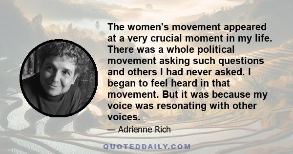 The women's movement appeared at a very crucial moment in my life. There was a whole political movement asking such questions and others I had never asked. I began to feel heard in that movement. But it was because my